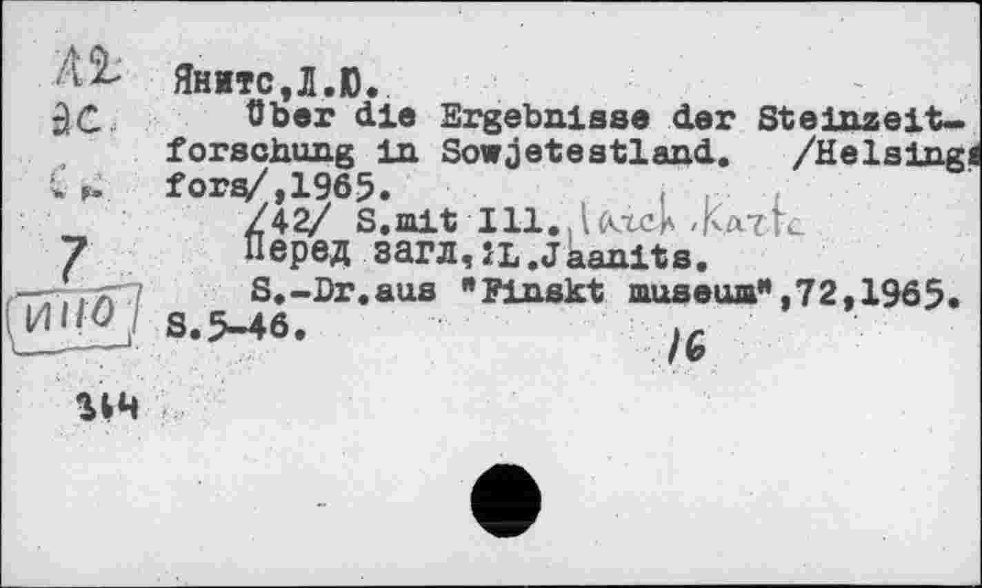 ﻿Яните,Л.Ю.
über die Ergebnisse der Steinzeitforschung in Sowjetsstland. /Heising fors/,1965.
/\2/ S.mit Ш.Дктск -KatU
Перед загл,ÎL.Jaanits.
S.-Dr.aus "Finskt museum",72,1965.
S.5-46.	j6
